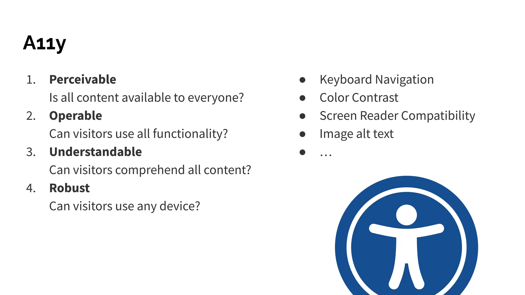 A11y
● Keyboard Navigation
● Color Contrast
● Screen Reader Compatibility
● Image alt text
● …
1. Perceivable
Is all content available to everyone?
2. Operable
Can visitors use all functionality?
3. Understandable
Can visitors comprehend all content?
4. Robust
Can visitors use any device?
 
