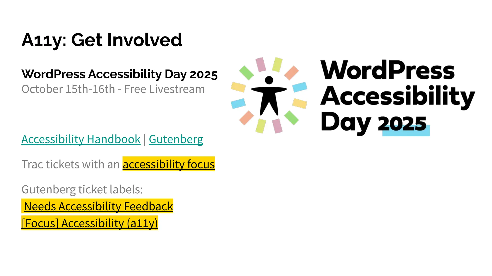 A11y: Get Involved
WordPress Accessibility Day 2025
October 15th-16th - Free Livestream
Accessibility Handbook | Gutenberg
Trac tickets with an accessibility focus
Gutenberg ticket labels:
Needs Accessibility Feedback
[Focus] Accessibility (a11y)
 
