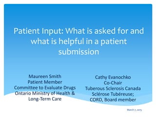 Patient Input: What is asked for and
what is helpful in a patient
submission
Cathy Evanochko
Co-Chair
Tuberous Sclerosis Canada
Sclérose Tubéreuse;
CORD, Board member
Maureen Smith
Patient Member
Committee to Evaluate Drugs
Ontario Ministry of Health &
Long-Term Care
March 7, 2015
 