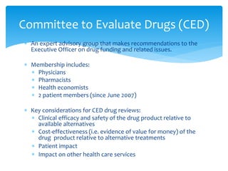  An expert advisory group that makes recommendations to the
Executive Officer on drug funding and related issues.
 Membership includes:
 Physicians
 Pharmacists
 Health economists
 2 patient members (since June 2007)
 Key considerations for CED drug reviews:
 Clinical efficacy and safety of the drug product relative to
available alternatives
 Cost-effectiveness (i.e. evidence of value for money) of the
drug product relative to alternative treatments
 Patient impact
 Impact on other health care services
Committee to Evaluate Drugs (CED)
 