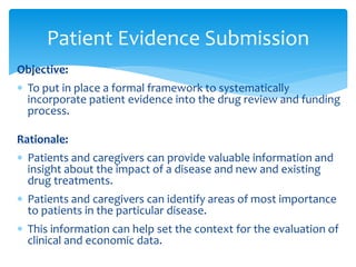 Objective:
 To put in place a formal framework to systematically
incorporate patient evidence into the drug review and funding
process.
Rationale:
 Patients and caregivers can provide valuable information and
insight about the impact of a disease and new and existing
drug treatments.
 Patients and caregivers can identify areas of most importance
to patients in the particular disease.
 This information can help set the context for the evaluation of
clinical and economic data.
Patient Evidence Submission
 