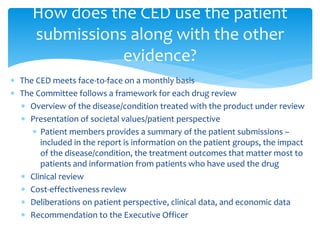  The CED meets face-to-face on a monthly basis
 The Committee follows a framework for each drug review
 Overview of the disease/condition treated with the product under review
 Presentation of societal values/patient perspective
 Patient members provides a summary of the patient submissions –
included in the report is information on the patient groups, the impact
of the disease/condition, the treatment outcomes that matter most to
patients and information from patients who have used the drug
 Clinical review
 Cost-effectiveness review
 Deliberations on patient perspective, clinical data, and economic data
 Recommendation to the Executive Officer
How does the CED use the patient
submissions along with the other
evidence?
 