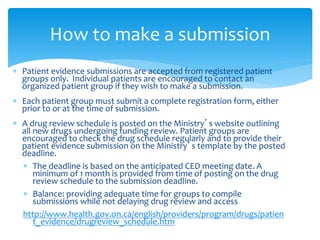  Patient evidence submissions are accepted from registered patient
groups only. Individual patients are encouraged to contact an
organized patient group if they wish to make a submission.
 Each patient group must submit a complete registration form, either
prior to or at the time of submission.
 A drug review schedule is posted on the Ministry’s website outlining
all new drugs undergoing funding review. Patient groups are
encouraged to check the drug schedule regularly and to provide their
patient evidence submission on the Ministry’s template by the posted
deadline.
 The deadline is based on the anticipated CED meeting date. A
minimum of 1 month is provided from time of posting on the drug
review schedule to the submission deadline.
 Balance: providing adequate time for groups to compile
submissions while not delaying drug review and access
http://www.health.gov.on.ca/english/providers/program/drugs/patien
t_evidence/drugreview_schedule.htm
How to make a submission
 