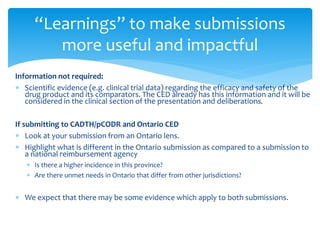 Information not required:
 Scientific evidence (e.g. clinical trial data) regarding the efficacy and safety of the
drug product and its comparators. The CED already has this information and it will be
considered in the clinical section of the presentation and deliberations.
If submitting to CADTH/pCODR and Ontario CED
 Look at your submission from an Ontario lens.
 Highlight what is different in the Ontario submission as compared to a submission to
a national reimbursement agency
 Is there a higher incidence in this province?
 Are there unmet needs in Ontario that differ from other jurisdictions?
 We expect that there may be some evidence which apply to both submissions.
“Learnings” to make submissions
more useful and impactful
 