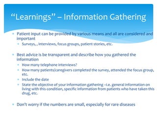  Patient input can be provided by various means and all are considered and
important
 Surveys, , interviews, focus groups, patient stories, etc.
 Best advice is be transparent and describe how you gathered the
information
 How many telephone interviews?
 How many patients/caregivers completed the survey, attended the focus group,
etc.
 Include the date
 State the objective of your information gathering –i.e. general information on
living with this condition, specific information from patients who have taken this
drug, etc.
 Don’t worry if the numbers are small, especially for rare diseases
“Learnings” – Information Gathering
 
