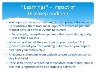  Your input can be more meaningful if you present the impacts
by prioritizing them from most important impact on patients
or most difficult adverse events to tolerate
 For example, the top three symptoms that impact the day to day
lives of these patients
 What is the effect of the symptom on your quality of life?
(does it prevent you from working full-time, can you prepare
meals for your family, etc.)
 Anecdotal statements from patients and/or caregivers can be
very insightful
 If the same theme is repeated in anecdotal statements, choose
one that is representative and state it is pervasive
“Learnings” – Impact of
Disease/Condition
 