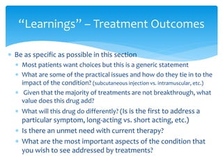  Be as specific as possible in this section
 Most patients want choices but this is a generic statement
 What are some of the practical issues and how do they tie in to the
impact of the condition? (subcutaneous injection vs. intramuscular, etc.)
 Given that the majority of treatments are not breakthrough, what
value does this drug add?
 What will this drug do differently? (Is is the first to address a
particular symptom, long-acting vs. short acting, etc.)
 Is there an unmet need with current therapy?
 What are the most important aspects of the condition that
you wish to see addressed by treatments?
“Learnings” – Treatment Outcomes
 
