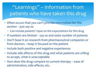  Often occurs that you can’t provide information for this
section – just say so
 Can include patients’ input on the expectations for this drug
 If numbers are limited – say so and state number of patients
 Don’t base it on research from pharmaceutical companies or
from doctors – keep it focused on the patient
 Include both positive and negative experiences
 Include side effects of this drug and what patients are willing
to accept, what is unacceptable
 How does the drug compare to current therapy – ease of
administration, side effects, etc.
“Learnings” – Information from
patients who have taken this drug
 