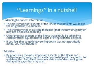 Meaningful patient information
 The most important aspects of the illness that patients would like
the drug therapy to address.
 The shortcomings of existing therapies (that the new drug may or
may not be able to address).
 Other practical aspects of the illness that should be taken into
consideration (e.g. associated costs of living with the disease).
 If you feel that something very important was not specifically
asked, you may include it
Prioritize
 By prioritizing the most important aspects of the illness and
treatment outcomes, patient evidence can help set the context for
weighing the clinical and economic data and understanding the
therapeutic gaps that may exist.
“Learnings” in a nutshell
 