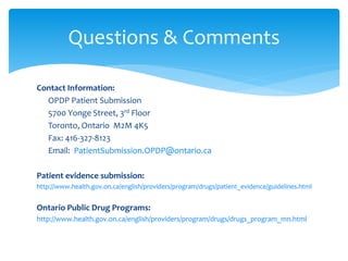 Contact Information:
OPDP Patient Submission
5700 Yonge Street, 3rd Floor
Toronto, Ontario M2M 4K5
Fax: 416-327-8123
Email: PatientSubmission.OPDP@ontario.ca
Patient evidence submission:
http://www.health.gov.on.ca/english/providers/program/drugs/patient_evidence/guidelines.html
Ontario Public Drug Programs:
http://www.health.gov.on.ca/english/providers/program/drugs/drugs_program_mn.html
Questions & Comments
 