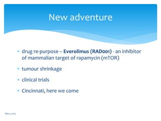  drug re-purpose – Everolimus (RAD001) - an inhibitor
of mammalian target of rapamycin (mTOR)
 tumour shrinkage
 clinical trials
 Cincinnati, here we come
May 7, 2015
New adventure
 