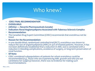  CDEC FINAL RECOMMENDATION
 EVEROLIMUS
 (Afinitor — Novartis Pharmaceuticals Canada)
 Indication: Renal Angiomyolipoma Associated with Tuberous Sclerosis Complex
 Recommendation:
 The Canadian Drug Expert Committee (CDEC) recommends that everolimus not be
listed.
 Reason for the Recommendation:
 In one double-blind, randomized controlled trial (RCT), everolimus was shown to
reduce the size of angiomyolipomas (AML) in 42% of treated patients. However, it has
not been definitively established that a reduction in AML size is correlated with a
reduction in bleeding complications, avoidance of surgery, or long-term preservation of
renal function.
 Of Note:
 CDEC considered subpopulations of patients for whom everolimus could be
recommended (e.g., those who are experiencing AML growth and who are not
candidates for surgery); however, there was no evidence for making such
recommendations.
May 7, 2015
Who knew?
 