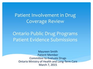 Patient Involvement in Drug
Coverage Review
Ontario Public Drug Programs
Patient Evidence Submissions
Maureen Smith
Patient Member
Committee to Evaluate Drugs
Ontario Ministry of Health and Long-Term Care
March 7, 2015
 