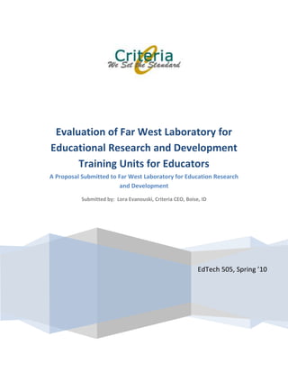 EdTech 505, Spring ’10Evaluation of Far West Laboratory for Educational Research and Development Training Units for Educators A Proposal Submitted to Far West Laboratory for Education Research and DevelopmentSubmitted by:  Lora Evanouski, Criteria CEO, Boise, ID<br />Introduction<br />In February of 2010 Far West Laboratory for Educational and Research Development (FWL) requested proposals (RFP) for evaluation of a newly released training program Determining Instructional Purposes (DIP) training program.  The Criteria group has submitted a RFP to Far West Laboratory for Educational and Research Development (FWL) in response to evaluate their Determining Instructional Purposes (DIP) training program.  This document is in response to their request.  Dr. Snidely Whiplash is the director of research and development for FWL and Rocky Bullwinkle the liaison for FWL.<br />Description of Program<br />The Determining Instructional Purposes (DIP) training program is intended to train administrators and graduate students in educational administration skills related to planning effective school programs.  The DIP program consists of Coordinator’s Handbook and three training units.  The units consist of Unit 1-Setting Goals, Unit 2-Analyzing Problems, and unit 3-Deriving objectives.  Each unit is comprised of 4-6 modules with a limited number of instructional objectives.  The modules contain reading material, are taught individually or in small group activities.  There is trainee role play and feedback. <br />The units are completely self-contained.  Each unit can be taught as one unit only or combined with the other units.  Estimated training time of each unit is 10-18 hours.  The program coordinator is the guide and facilitator of the content.  As stipulated by the program developers, no outside training or prior knowledge is needed for the program coordinator.   The program coordinator may read the content of the training handbook prior to the program but is not necessary.  The cost is $8.95 per unit and $24.95 for the set of three units.  The coordinator’s handbook has directions for the coordinating the three units at a cost of $4.50 a copy.  <br />Evaluation Method<br />FWL has many stakeholders that need to be considered in this evaluation.  The stakeholders consist of a board of directors, public shareholders, administration, and staff. The overarching goal is to provide feedback concerning the effectiveness of the implemented program (DIP).  The major objectives concerned with this evaluation to aid in the decision making process of continued use of DIP are to:<br />,[object Object]