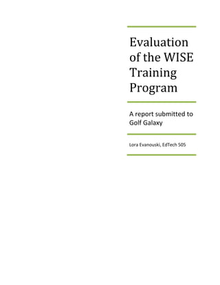 Evaluation of the WISE Training ProgramA report submitted to Golf GalaxyLora Evanouski, EdTech 505<br />Contents TOC  quot;
1-3quot;
    Introduction PAGEREF _Toc258490669  3Description of Golf Galaxy Training Program PAGEREF _Toc258490670  3Evaluation Method PAGEREF _Toc258490671  4Results PAGEREF _Toc258490672  5Interviews PAGEREF _Toc258490673  5Employee Surveys PAGEREF _Toc258490674  5Customer Surveys PAGEREF _Toc258490675  7Raw Data Tracking Numbers PAGEREF _Toc258490676  8Discussion PAGEREF _Toc258490677  8Proposed Budget and Actual Cost PAGEREF _Toc258490678  10<br />Introduction<br />In order to achieve maximum selling potential, Golf Galaxy (GG) stores currently use the WISE training program as a means to train all employees within their stores.  WISE stands for Welcome, Interview, Solution and Experience.  The computer-based program is used in order to enhance training along with manager intervention.  The flexibility of using computer-based modules is also seen as a cost effectiveness approach to training because of the company having 91 stores in 31 states. <br />The purpose of this report is to measure the effectiveness, impact and quality of the implemented computerized training as well as manager interventions.  Because GG utilizes computerized training this document will determine if the procedures in place will affect the outcome of selling more product, enhance the experience of the patrons that visit the store, and influence customer retention.  It will also examine the impacts upon employee attitudes.  <br />This document is a final evaluation report of the first 3 months of initial implementation of the WISE training program.  This report contains a brief description of the program, evaluation methods, results, and recommendations of the evaluation for Golf Galaxy.  <br />Description of Golf Galaxy Training Program<br />The focus of this evaluation is to determine the effectiveness of the training on employees and the impact upon selling product to GG customers.  The desired objectives of GG training modules are to: (1) create a solid foundation for customer service (2) maintain or increase the customer base (3) define accepted practices of approaches to selling.   The expectations of corporate management at GG are two-fold:   utilize the training and increase your sales because of the training.  According to the training procedures within the GG program, employee confidence creates selling opportunities as well as customer retention.  The prescribed training method is designed to improve the employee’s confidence and ability to sell product.  It is believed from all stakeholders in corporate management that the post -training atmosphere creates a positive shopping experience within the GG store and furthers customer retention.  This information will be used in the following ways:<br />,[object Object]