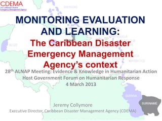 MONITORING EVALUATION
AND LEARNING:
The Caribbean Disaster
Emergency Management
Agency’s context
Jeremy Collymore
Executive Director, Caribbean Disaster Management Agency (CDEMA)
28th ALNAP Meeting: Evidence & Knowledge in Humanitarian Action
Host Government Forum on Humanitarian Response
4 March 2013
 