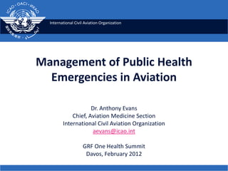 International Civil Aviation Organization




Management of Public Health
  Emergencies in Aviation

                     Dr. Anthony Evans
             Chief, Aviation Medicine Section
         International Civil Aviation Organization
                     aevans@icao.int

                    GRF One Health Summit
                     Davos, February 2012
 