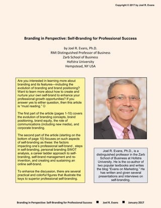 Copyright © 2017 by Joel R. Evans
Branding in Perspective: Self‐Branding for Professional Success            Joel R. Evans           January 2017 
 
 
Branding in Perspective: Self-Branding for Professional Success 
by Joel R. Evans, Ph.D. 
RMI Distinguished Professor of Business 
Zarb School of Business 
Hofstra University 
Hempstead, NY USA 
 
 
 
 
 
 
 
 
 
 
Are you interested in learning more about
branding and its features—including the
evolution of branding and brand positioning?
Want to learn more about how to create and
nurture your own self-brand to enhance your
professional growth opportunities? If you
answer yes to either question, then this article
is “must reading.” 
The first part of the article (pages 1-10) covers
the evolution of branding concepts, brand
positioning, brand equity, the role of
communications (including new media), and
corporate branding.
The second part of the article (starting on the
bottom of page 10) focuses on such aspects
of self-branding as these: the factors
impacting one’s professional self-brand , steps
in self-branding, personal branding SWOT
analysis, a career ladder approach to self-
branding, self-brand management and re-
invention, and creating and sustaining an
online self-brand.
To enhance the discussion, there are several
practical and colorful figures that illustrate the
keys to superior professional self-branding.
Joel R. Evans, Ph.D., is a
distinguished professor in the Zarb
School of Business at Hofstra
University. He is the co-author of
two popular textbooks and writes
the blog “Evans on Marketing.” He
has written and given several
presentations and interviews on
self-branding.
 