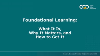 Foundational Learning:
What It Is,
Why It Matters, and
How to Get It
David K. Evans | 25 October 2022 | @DaveEvansPhD
 