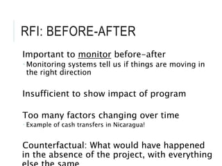 RFI: BEFORE-AFTER
Important to monitor before-after
 Monitoring systems tell us if things are moving in
the right direction
Insufficient to show impact of program
Too many factors changing over time
 Example of cash transfers in Nicaragua!
Counterfactual: What would have happened
in the absence of the project, with everything
 