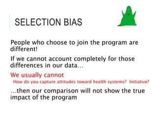 SELECTION BIAS
People who choose to join the program are
different!
If we cannot account completely for those
differences in our data…
We usually cannot
 How do you capture attitudes toward health systems? Initiative?
…then our comparison will not show the true
impact of the program
 