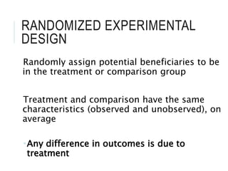 RANDOMIZED EXPERIMENTAL
DESIGN
Randomly assign potential beneficiaries to be
in the treatment or comparison group
Treatment and comparison have the same
characteristics (observed and unobserved), on
average
Any difference in outcomes is due to
treatment
 