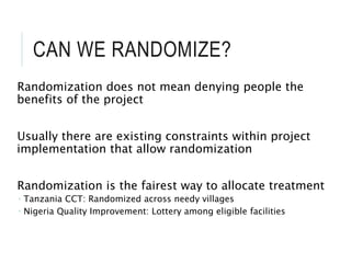 CAN WE RANDOMIZE?
Randomization does not mean denying people the
benefits of the project
Usually there are existing constraints within project
implementation that allow randomization
Randomization is the fairest way to allocate treatment
 Tanzania CCT: Randomized across needy villages
 Nigeria Quality Improvement: Lottery among eligible facilities
 
