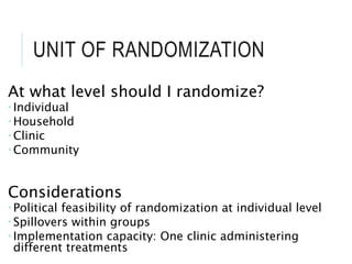 UNIT OF RANDOMIZATION
At what level should I randomize?
 Individual
 Household
 Clinic
 Community
Considerations
 Political feasibility of randomization at individual level
 Spillovers within groups
 Implementation capacity: One clinic administering
different treatments
 