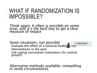 WHAT IF RANDOMIZATION IS
IMPOSSIBLE?
Think again: It often is possible on some
level, and it’s the best way to get a clear
measure of impact
Some situations, not possible
 Evaluate the effect of a national health policy
 Interventions in the past
 Life saving vaccination (volunteers for control
group?)
Alternative methods available, compelling
in some circumstances
I volunteer!
 