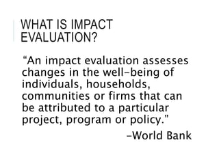 WHAT IS IMPACT
EVALUATION?
“An impact evaluation assesses
changes in the well-being of
individuals, households,
communities or firms that can
be attributed to a particular
project, program or policy.”
-World Bank
 