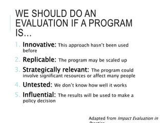 WE SHOULD DO AN
EVALUATION IF A PROGRAM
IS…
1. Innovative: This approach hasn’t been used
before
2. Replicable: The program may be scaled up
3. Strategically relevant: The program could
involve significant resources or affect many people
4. Untested: We don’t know how well it works
5. Influential: The results will be used to make a
policy decision
Adapted from Impact Evaluation in
 