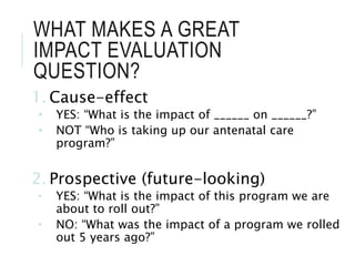WHAT MAKES A GREAT
IMPACT EVALUATION
QUESTION?
1. Cause-effect
• YES: “What is the impact of ______ on ______?”
• NOT “Who is taking up our antenatal care
program?”
2. Prospective (future-looking)
 YES: “What is the impact of this program we are
about to roll out?”
 NO: “What was the impact of a program we rolled
out 5 years ago?”
 