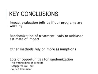 KEY CONCLUSIONS
Impact evaluation tells us if our programs are
working
Randomization of treatment leads to unbiased
estimate of impact
Other methods rely on more assumptions
Lots of opportunities for randomization
 No withholding of benefits
 Staggered roll-out
 Varied treatment
 