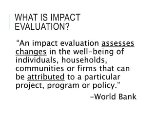 WHAT IS IMPACT
EVALUATION?
“An impact evaluation assesses
changes in the well-being of
individuals, households,
communities or firms that can
be attributed to a particular
project, program or policy.”
-World Bank
 