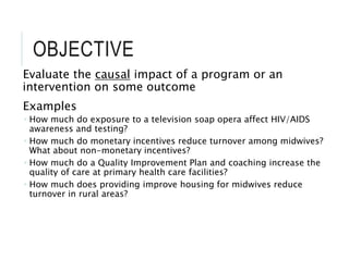 OBJECTIVE
Evaluate the causal impact of a program or an
intervention on some outcome
Examples
 How much do exposure to a television soap opera affect HIV/AIDS
awareness and testing?
 How much do monetary incentives reduce turnover among midwives?
What about non-monetary incentives?
 How much do a Quality Improvement Plan and coaching increase the
quality of care at primary health care facilities?
 How much does providing improve housing for midwives reduce
turnover in rural areas?
 
