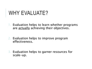 WHY EVALUATE?
1. Evaluation helps to learn whether programs
are actually achieving their objectives.
2. Evaluation helps to improve program
effectiveness.
3. Evaluation helps to garner resources for
scale-up.
 