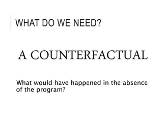 WHAT DO WE NEED?
A COUNTERFACTUAL
What would have happened in the absence
of the program?
 
