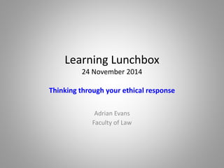 Learning Lunchbox 
24 November 2014 
Thinking through your ethical response 
Adrian Evans 
Faculty of Law 
 