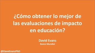 ¿Cómo obtener lo mejor de
las evaluaciones de impacto
en educación?
David Evans
Banco Mundial
@DaveEvansPhD
 