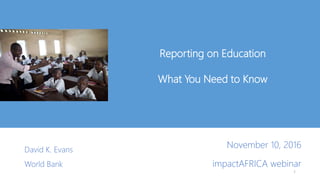 Reporting on Education
What You Need to Know
David K. Evans
World Bank
1
November 10, 2016
impactAFRICA webinar
 
