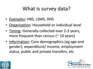 What is survey data?
• Examples: HBS, LSMS, DHS
• Organization: Household or individual level
• Timing: Generally collected ever 2-3 years,
more frequent than census (~ 10 years)
• Information: Core demographics (eg age and
gender), expenditure/ income, employment
status, public and private transfers, etc
16
 