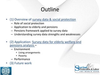 Outline
• (1) Overview of survey data & social protection
– Role of social protection
– Application to elderly and pensions
– Pensions framework applied to survey data
– Understanding survey data strengths and weaknesses
• (2) Application: Survey data for elderly welfare and
pensions analysis –
– Environment
• Living arrangements
• Poverty
– Performance
• (3) Future work
2
 