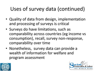 Uses of survey data (continued)
• Quality of data from design, implementation
and processing of surveys is critical
• Surveys do have limitations, such as
comparability across countries (eg income vs
consumption), recall, survey non-response,
comparability over time
• Nonetheless, survey data can provide a
wealth of information for welfare and
program assessment
20
 