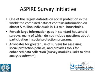 ASPIRE Survey Initiative
• One of the largest datasets on social protection in the
world: the combined dataset contains information on
almost 5 million individuals in 1.3 mln. households.
• Reveals large information gaps in standard household
surveys, many of which do not include questions about
participation in social protection programs.
• Advocates for greater use of surveys for assessing
social protection policies, and provides tools for
enhanced data collection (survey modules, links to data
analysis software).
21
 