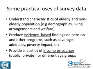 Some practical uses of survey data
• Understand characteristics of elderly and non-
elderly population (e.g demographics, living
arrangements and welfare)
• Produce evidence- based findings on pension
and other programs, such as coverage,
adequacy, poverty impact, etc
• Provide snapshot of income by sources
(public, private) for different age groups
28
 
