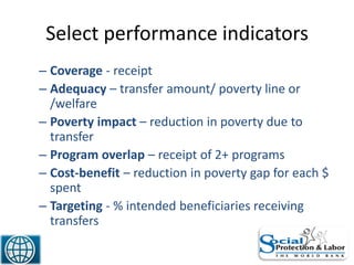 Select performance indicators
– Coverage - receipt
– Adequacy – transfer amount/ poverty line or
/welfare
– Poverty impact – reduction in poverty due to
transfer
– Program overlap – receipt of 2+ programs
– Cost-benefit – reduction in poverty gap for each $
spent
– Targeting - % intended beneficiaries receiving
transfers
44
 