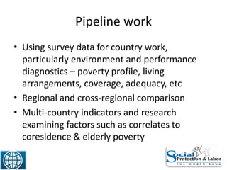 Pipeline work
• Using survey data for country work,
particularly environment and performance
diagnostics – poverty profile, living
arrangements, coverage, adequacy, etc
• Regional and cross-regional comparison
• Multi-country indicators and research
examining factors such as correlates to
coresidence & elderly poverty
47
 