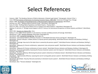 Select References
• Cameron. 2000. “The Residency Decision of Elderly Indonesians: A Nested Logit Analysis”. Demography. Volume 37-No. 1.
• Costa 1998.The Evolution of Retirement: An American Economic History, 1980-1990. University of Chicago Press. Chicago.
• Deaton. 2000. The Analysis of Household Surveys: A Microeconmetric Approach to Development. World Bank.
• Dorfman et al. 2012. “Malaysia Elderly Protection Study”. World Bank. Washington DC.
• Evans, M. 2012. “Profiling Elderly Populations and Elderly Poverty – Practice Note”.
• Giles et al. 2010. “Can China’s Rural Elderly Count on Support from Adult Children?”. World Bank. Washington DC.
• Holzman, R. and Hinz, R. “Old Age Income Support in the 21st Century: An International Perspective on Pension Systems and Reform”, World Bank,
2005.
• OECD. 2011. Pensions at a Glance 2011. Paris.
• Rofman, R. et al. 2008. Pension Systems in Latin America: Concepts and Measurements of Coverage. World Bank.
• Whitehouse, E. 2007. Pensions Panaroma. World Bank. Washington DC.
• World Bank. 2009. Closing the Coverage Gap. Washington DC.
• World Bank. “International Patterns of Pension Provision II: A Worldwide Overview of Facts and Figures”. Washington DC.
• World Bank. “Pension Indicators: reliable statistics to improve pension policymaking”, World Bank Pension Indicators and Database, Briefing 1,
Washington DC.
• World Bank. “Coverage: How much of the labor force is covered by the pension system?”, World Bank Pension Indicators and Database, Briefing 2,
Washington DC.
• World Bank. “Adequacy (1): Pension entitlements, replacement rates and pension wealth”, World Bank Pension Indicators and Database, Briefing 3,
Washington DC.
• World Bank. “Adequacy (2): Pension entitlements of recent retirees”, World Bank Pension Indicators and Database, Briefing 4, Washington DC.
• World Bank. “Financial sustainability: Assessing the finances of pension systems over the long term”, World Bank Pension Indicators and Database,
Briefing 6, Washington DC.
• World Bank. “Economic efficiency: Minimizing the pension system’s distortions of individual choices”, World Bank Pension Indicators and Database,
Briefing 7, Washington DC.
• World Bank. “Administrative efficiency: assessing the cost of running public pension systems”, World Bank Pension Indicators and Database, Briefing
8, Washington DC.
• World Bank. World Bank, “Security: Risk and uncertainty in retirement-income systems” , World Bank Pension Indicators and Database, Briefing 9,
Washington DC.
• World Bank. 2012. “Pensions Database”. Washington DC.
49
 