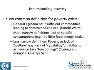 Understanding poverty
• No common definition for poverty exists
– General agreement: insufficient commodities
leading to constrained choices (Harold Watts)
– More narrow definition: lack of specific
consumptions (e.g. too little food energy intake)
– Less narrow definition: Poverty as lack of
“welfare” e.g., lack of “capabilitiy”: inability to
achieve certain “functionings” (“beings and
doings”) (Amartya Sen)
6 Based on DEC presentation
 
