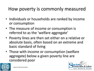 How poverty is commonly measured
• Individuals or households are ranked by income
or consumption
• The measure of income or consumption is
referred to as the ‘welfare aggregate’
• Poverty lines are then set either on a relative or
absolute basis, often based on an extreme and
basic standard of living
• Those with income or consumption (welfare
aggregate) below a given poverty line are
considered poor
7 Based on DEC presentation
 
